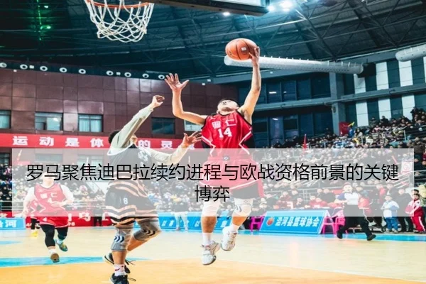 罗马聚焦迪巴拉续约进程与欧战资格前景的关键博弈