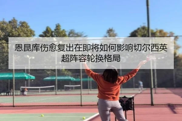 恩昆库伤愈复出在即将如何影响切尔西英超阵容轮换格局
