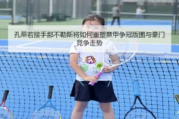 孔蒂若接手那不勒斯将如何重塑意甲争冠版图与豪门竞争走势