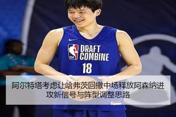 阿尔特塔考虑让哈弗茨回撤中场释放阿森纳进攻新信号与阵型调整思路
