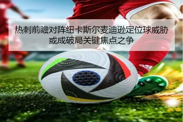 热刺前瞻对阵纽卡斯尔麦迪逊定位球威胁或成破局关键焦点之争 - kaiyun
