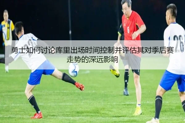 勇士如何讨论库里出场时间控制并评估其对季后赛走势的深远影响