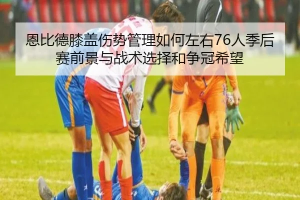 恩比德膝盖伤势管理如何左右76人季后赛前景与战术选择和争冠希望 - kaiyun