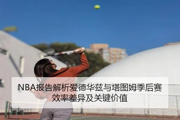 NBA报告解析爱德华兹与塔图姆季后赛效率差异及关键价值